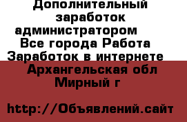 Дополнительный заработок администратором!!!! - Все города Работа » Заработок в интернете   . Архангельская обл.,Мирный г.